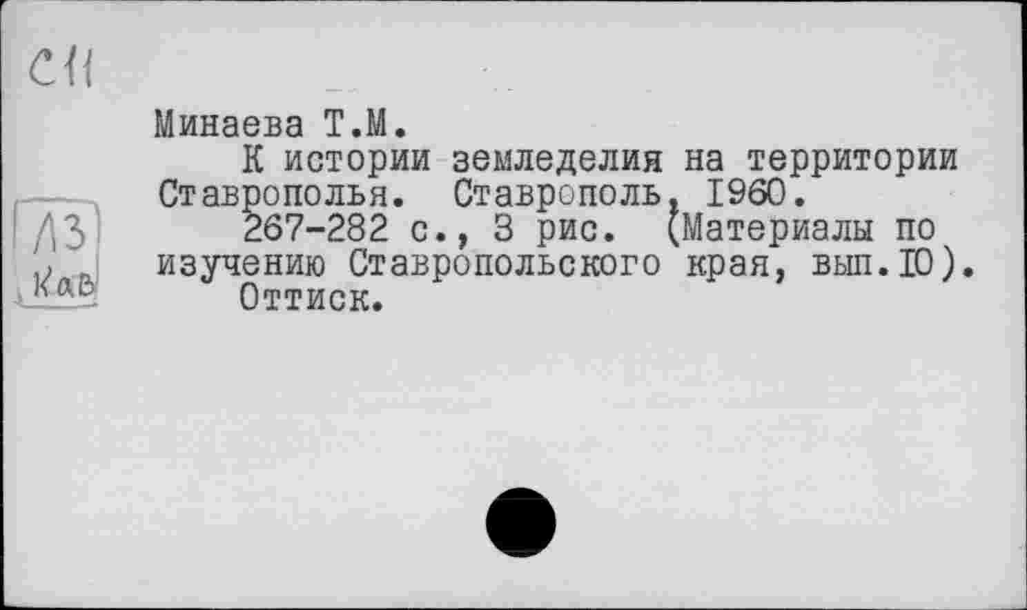 ﻿СП	
	Минаева T.M. К истории земледелия на территории
	Ставрополья. Ставрополь, I960. 267-282 с., 3 рис. (Материалы по изучению Ставропольского края, вып.Ю) Оттиск.